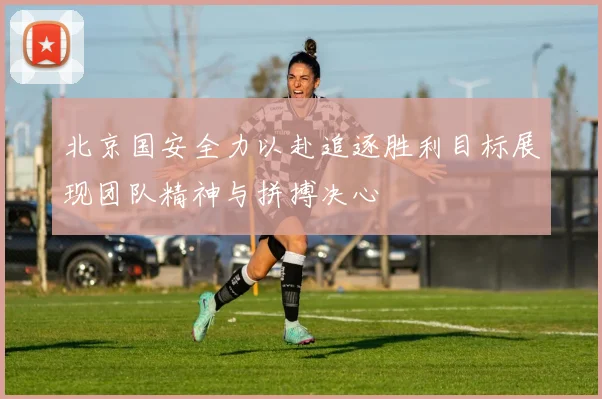 北京国安全力以赴追逐胜利目标展现团队精神与拼搏决心