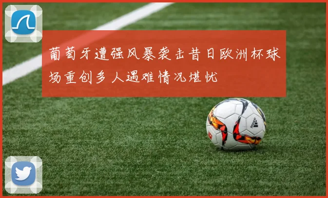 葡萄牙遭强风暴袭击昔日欧洲杯球场重创多人遇难情况堪忧