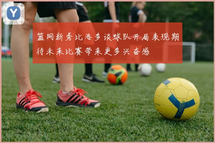 篮网新秀比洛多谈球队开局表现期待未来比赛带来更多兴奋感