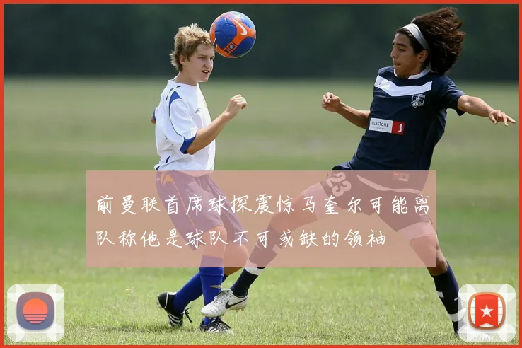 前曼联首席球探震惊马奎尔可能离队称他是球队不可或缺的领袖