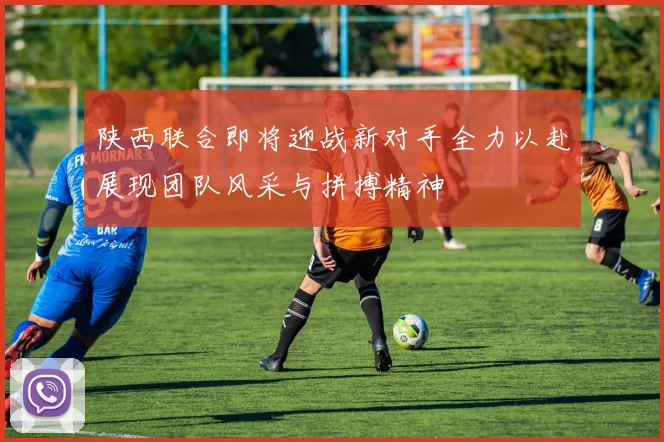 陕西联合即将迎战新对手全力以赴展现团队风采与拼搏精神