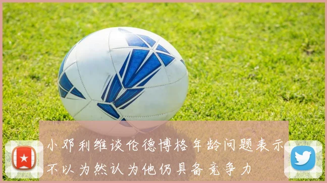 小邓利维谈伦德博格年龄问题表示不以为然认为他仍具备竞争力