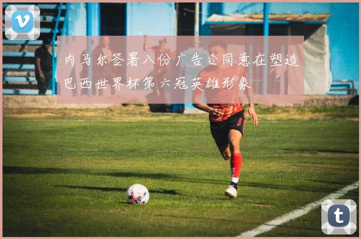 内马尔签署八份广告合同意在塑造巴西世界杯第六冠英雄形象