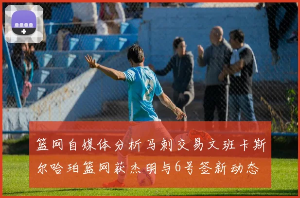 篮网自媒体分析马刺交易文班卡斯尔哈珀篮网获杰明与6号签新动态