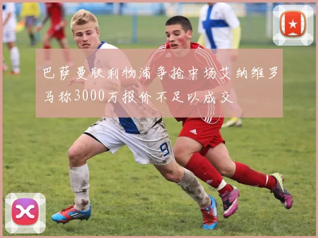 巴萨曼联利物浦争抢中场艾纳维罗马称3000万报价不足以成交