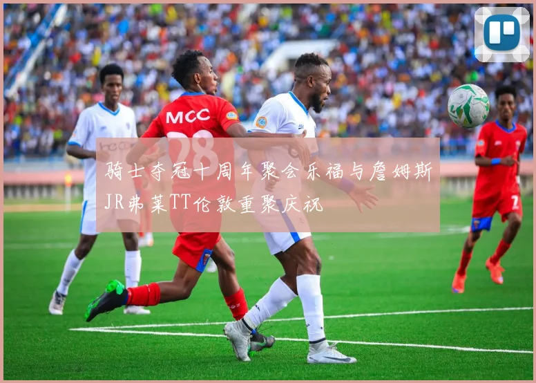 骑士夺冠十周年聚会乐福与詹姆斯JR弗莱TT伦敦重聚庆祝