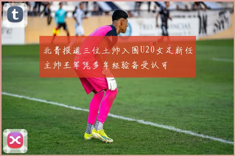 北青报道三位土帅入围U20女足新任主帅王军凭多年经验备受认可