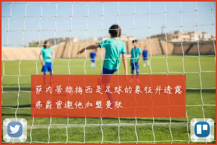 萨内蒂称梅西是足球的象征并透露弗爵曾邀他加盟曼联