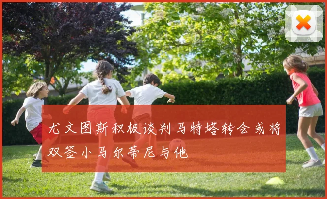 尤文图斯积极谈判马特塔转会或将双签小马尔蒂尼与他