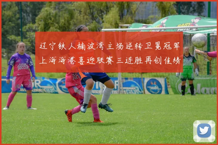 辽宁铁人楠波湾主场逆转卫冕冠军上海海港喜迎联赛三连胜再创佳绩