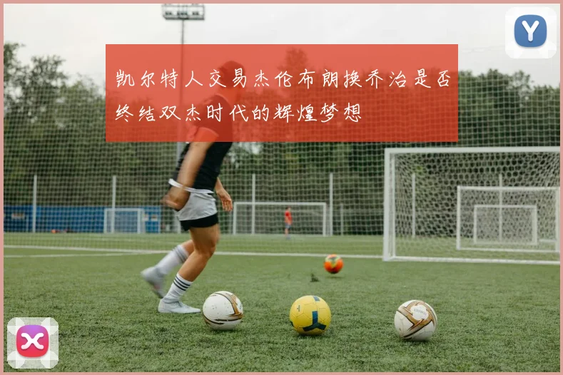凯尔特人交易杰伦布朗换乔治是否终结双杰时代的辉煌梦想