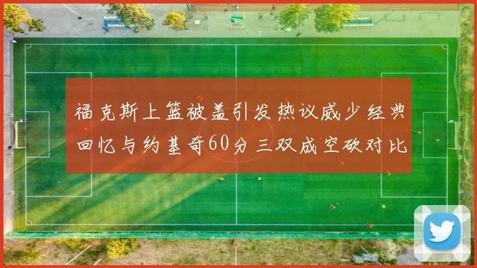 福克斯上篮被盖引发热议威少经典回忆与约基奇60分三双成空砍对比