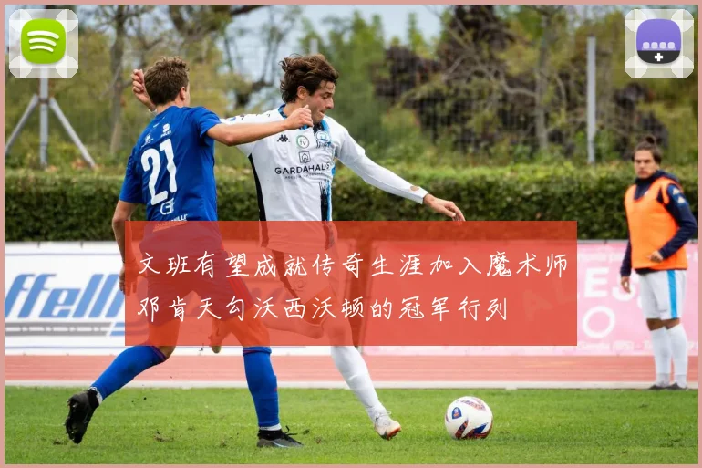 文班有望成就传奇生涯加入魔术师邓肯天勾沃西沃顿的冠军行列