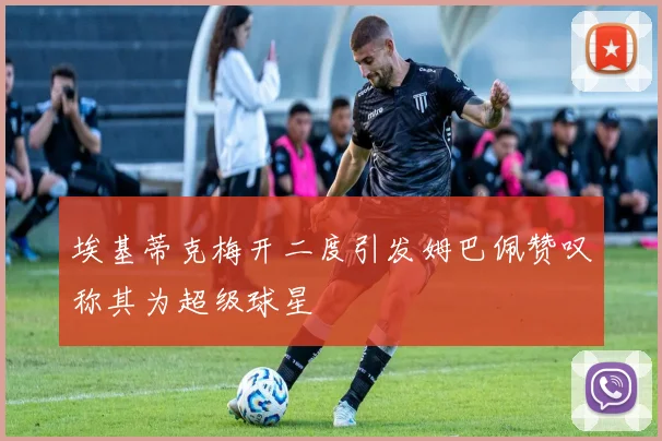 埃基蒂克梅开二度引发姆巴佩赞叹称其为超级球星