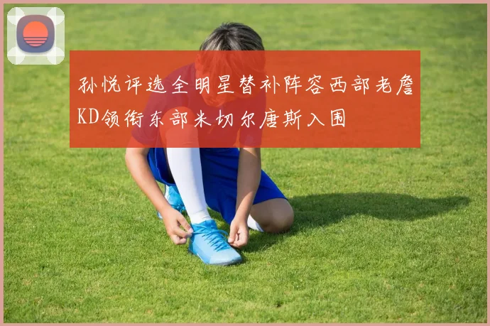 孙悦评选全明星替补阵容西部老詹KD领衔东部米切尔唐斯入围