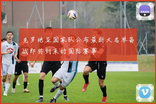 克罗地亚国家队公布最新大名单备战即将到来的国际赛事
