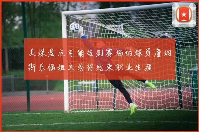 美媒盘点可能告别赛场的球员詹姆斯乐福姐夫或将结束职业生涯