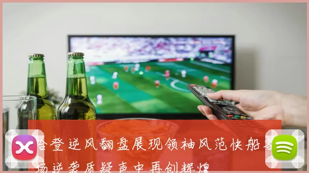 哈登逆风翻盘展现领袖风范快船客场逆袭质疑声中再创辉煌